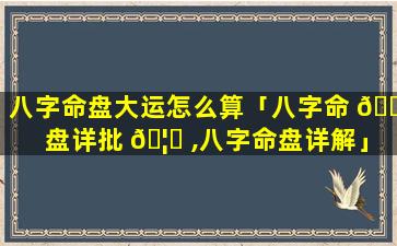 八字命盘大运怎么算「八字命 🌿 盘详批 🦄 ,八字命盘详解」